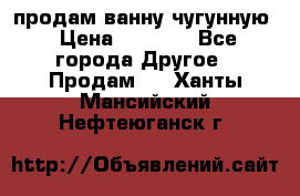  продам ванну чугунную › Цена ­ 7 000 - Все города Другое » Продам   . Ханты-Мансийский,Нефтеюганск г.